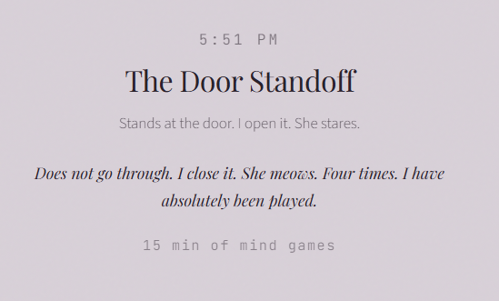5:51 PM The Door Standoff Stands at the door. I open it. She stares. Does not go through. I close it. She meows. Four times. I have absolutely been played. 15 min of mind games