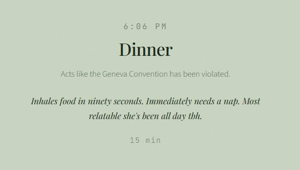 6:06 PM Dinner Acts like the Geneva Convention has been violated. Inhales food in ninety seconds. Immediately needs a nap. Most relatable she's been all day tbh. 15 min