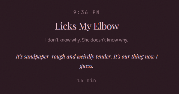 9:36 PM Licks My Elbow I don't know why. She doesn't know why. It's sandpaper-rough and weirdly tender. It's our thing now I guess. 15 min