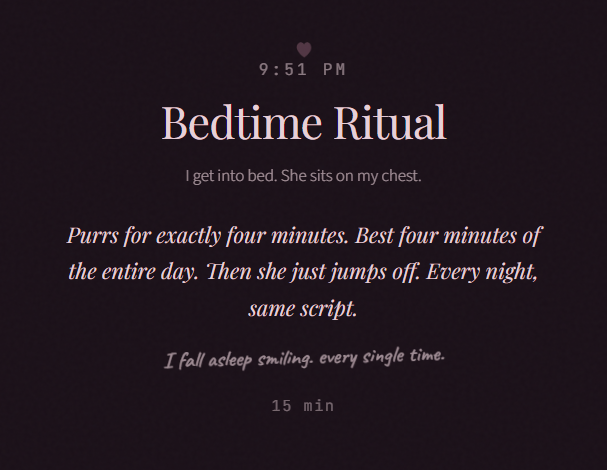 9:51 PM Bedtime Ritual I get into bed. She sits on my chest. Purrs for exactly four minutes. Best four minutes of the entire day. Then she just jumps off. Every night, same script. I fall asleep smiling. every single time. 15 min