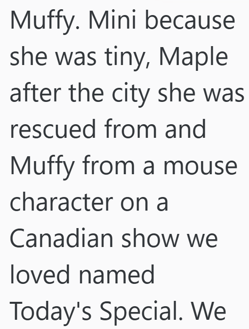 Muffy. Mini because she was tiny, Maple after the city she was rescued from and Muffy from a mouse character on a Canadian show we loved named Today's Special. We