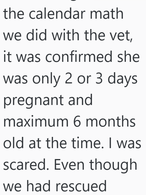 the calendar math we did with the vet, it was confirmed she was only 2 or 3 days pregnant and maximum 6 months old at the time. I was scared. Even though we had rescued