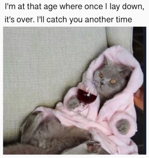 I'm at that age where once I lay down, it's over. I'll catch you another time