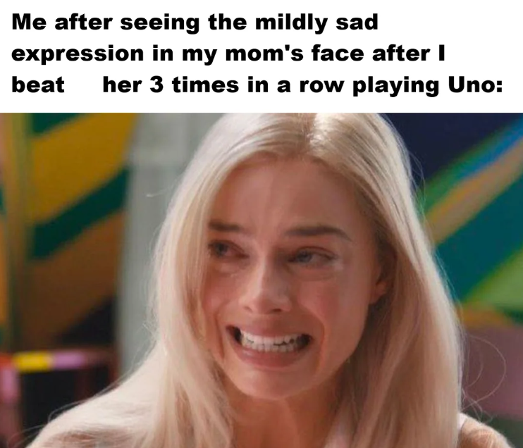Me after seeing the mildly sad expression in my mom's face after I beat her 3 times in a row playing Uno: