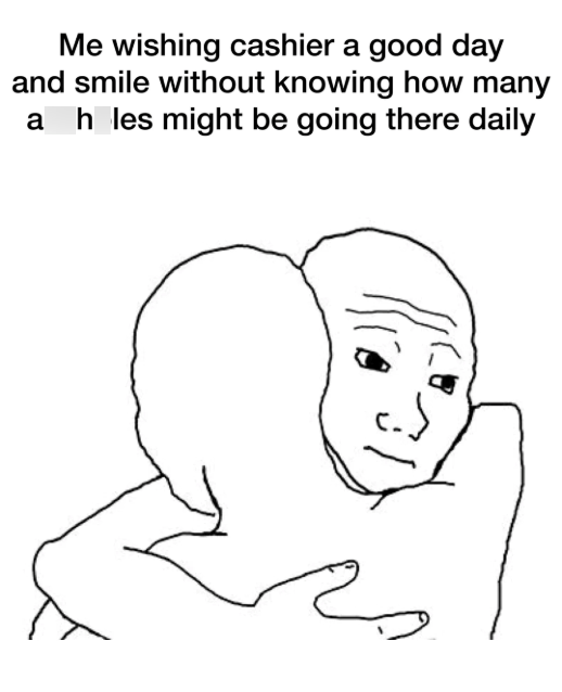 Me wishing cashier a good day and smile without knowing how many a h_les might be going there daily