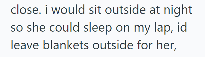 close. i would sit outside at night so she could sleep on my lap, id leave blankets outside for her,