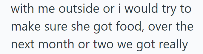 with me outside or i would try to make sure she got food, over the next month or two we got really