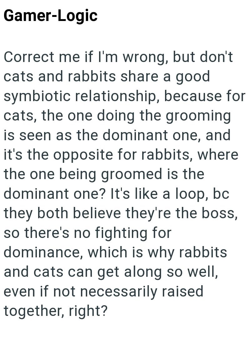 Gamer-Logic Correct me if I'm wrong, but don't cats and rabbits share a good symbiotic relationship, because for cats, the one doing the grooming is seen as the dominant one, and it's the opposite for rabbits, where the one being groomed is the dominant one? It's like a loop, bc they both believe they're the boss, so there's no fighting for dominance, which is why rabbits and cats can get along so well, even if not necessarily raised together, right?