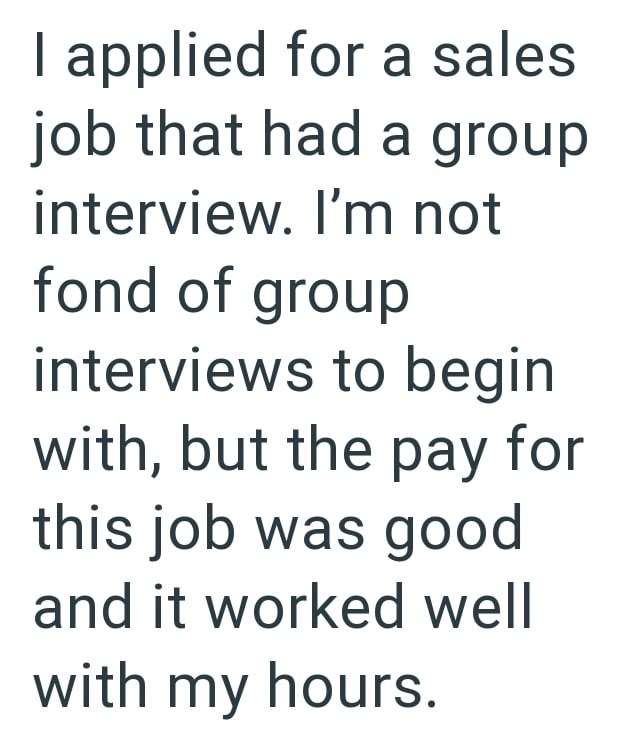 I applied for a sales job that had a group interview. I'm not fond of group interviews to begin with, but the pay for this job was good and it worked well with my hours.
