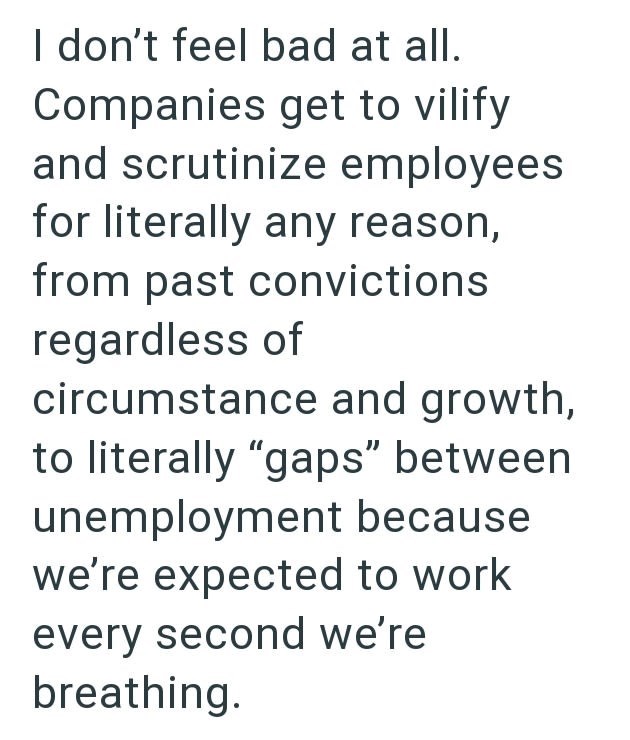 I don't feel bad at all. Companies get to vilify and scrutinize employees for literally any reason, from past convictions regardless of circumstance and growth, to literally "gaps" between unemployment because we're expected to work every second we're breathing.