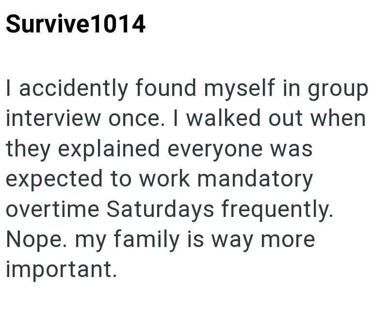 Survive 1014 I accidently found myself in group interview once. I walked out when they explained everyone was expected to work mandatory overtime Saturdays frequently. Nope. my family is way more important.