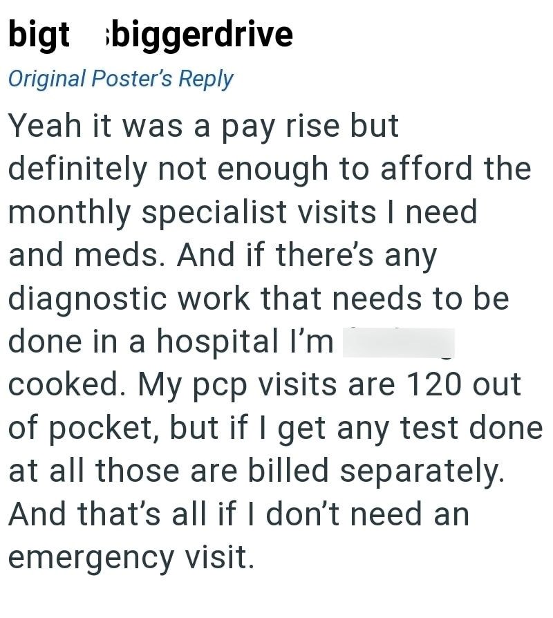 bigt biggerdrive Original Poster's Reply Yeah it was a pay rise but definitely not enough to afford the monthly specialist visits I need and meds. And if there's any diagnostic work that needs to be done in a hospital I'm cooked. My pcp visits are 120 out of pocket, but if I get any test done at all those are billed separately. And that's all if I don't need an emergency visit.
