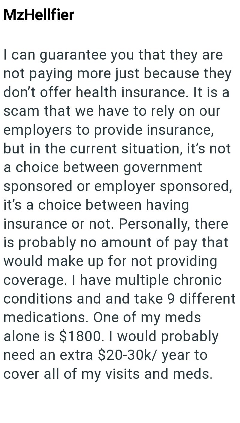 MzHellfier I can guarantee you that they are not paying more just because they don't offer health insurance. It is a scam that we have to rely on our employers to provide insurance, but in the current situation, it's not a choice between government sponsored or employer sponsored, it's a choice between having insurance or not. Personally, there is probably no amount of pay that would make up for not providing coverage. I have multiple chronic conditions and and take 9 different medications. One