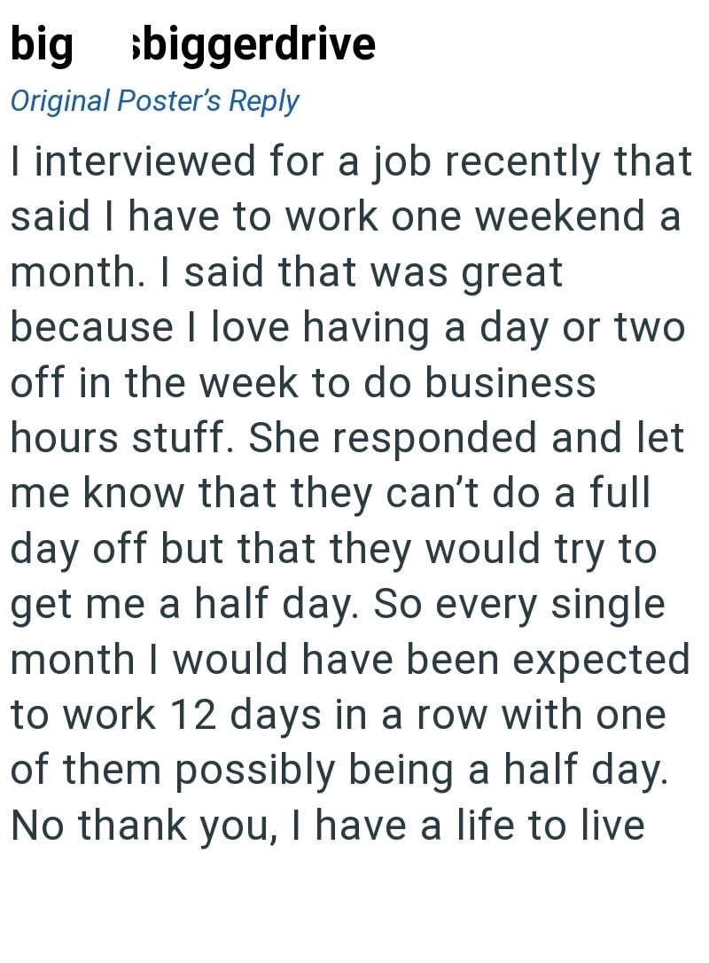 big biggerdrive Original Poster's Reply I interviewed for a job recently that said I have to work one weekend a month. I said that was great because I love having a day or two off in the week to do business hours stuff. She responded and let me know that they can't do a full day off but that they would try to get me a half day. So every single month I would have been expected to work 12 days in a row with one of them possibly being a half day. No thank you, I have a life to live