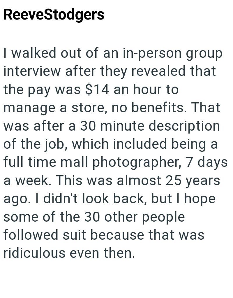 ReeveStodgers I walked out of an in-person group interview after they revealed that the pay was $14 an hour to manage a store, no benefits. That was after a 30 minute description of the job, which included being a full time mall photographer, 7 days a week. This was almost 25 years ago. I didn't look back, but I hope some of the 30 other people followed suit because that was ridiculous even then.