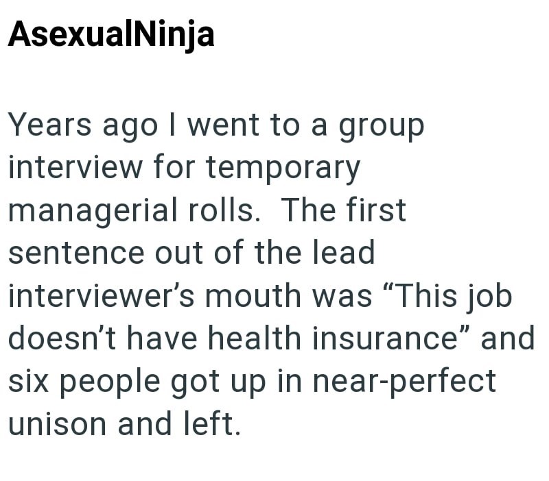 AsexualNinja Years ago I went to a group interview for temporary managerial rolls. The first sentence out of the lead interviewer's mouth was "This job doesn't have health insurance" and six people got up in near-perfect unison and left.