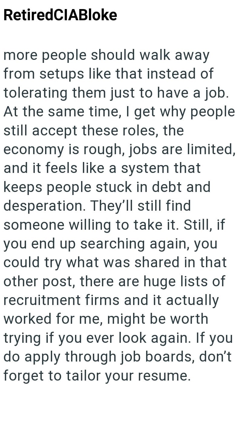 RetiredCIABloke more people should walk away from setups like that instead of tolerating them just to have a job. At the same time, I get why people still accept these roles, the economy is rough, jobs are limited, and it feels like a system that keeps people stuck in debt and desperation. They'll still find. someone willing to take it. Still, if you end up searching again, you could try what was shared in that other post, there are huge lists of recruitment firms and it actually worked for me,