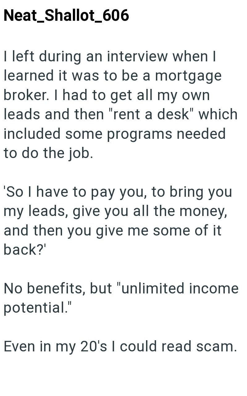 Neat_Shallot_606 I left during an interview when I learned it was to be a mortgage broker. I had to get all my own leads and then "rent a desk" which included some programs needed to do the job. 'So I have to pay you, to bring you my leads, give you all the money, and then you give me some of it back?' No benefits, but "unlimited income potential." Even in my 20's I could read scam.
