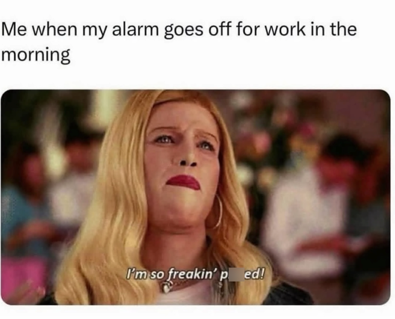 Me when my alarm goes off for work in the morning I'm so freakin' ped!