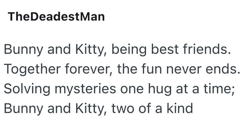 TheDeadestMan Bunny and Kitty, being best friends. Together forever, the fun never ends. Solving mysteries one hug at a time; Bunny and Kitty, two of a kind