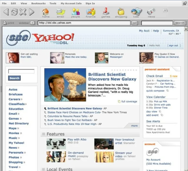 File Edit View Bookmarks Tools My Account Info Sign In home email people finance games shopping kids news print sidebar http://dsl.sbc.yahoo.com (SBC) YAHOO! EDSL Search Get call waiting from SBC. search My Acct Help Sunnyvale, CA 420-850 Tuesday Aug 6 Hello Holt [sign out ] Personals Meet the one today. Webcams on Messenger! Play Quake II Now YI Games on Demand. Brilliant Scientist Discovers New Galaxy When asked how he made his miraculous discovery, Dr. Doug Garland replied, "with a really big