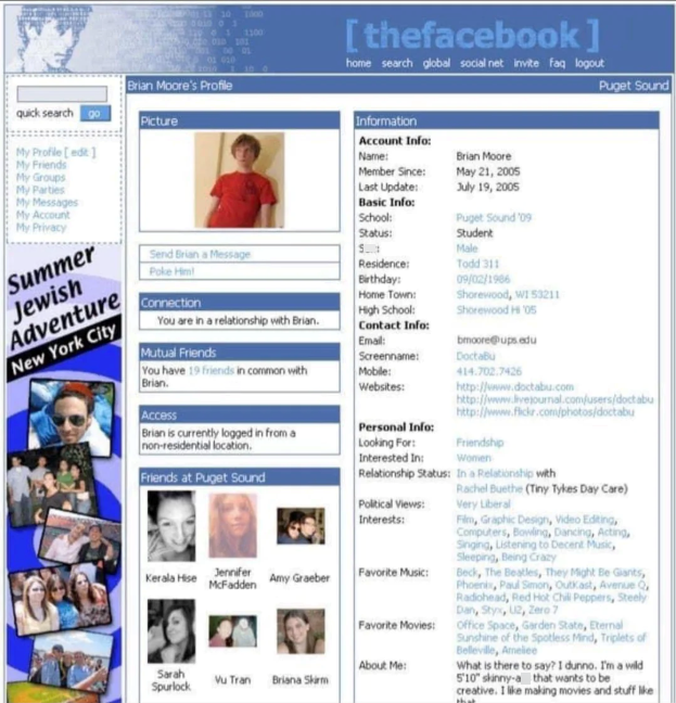 100 001003 1100 030 101 Brian Moore's Profile [thefacebook] home search global social net invite faq logout Puget Sound quick search go Picture My Profile[edit] My Friends My Groups My Parties My Messages My Account My Privacy Summer Jewish Adventure New York City Information Account Info: Name: Brian Moore Member Since: May 21, 2005 Last Update: July 19, 2005 Basic Info: School: Puget Sound '09 Status: Student S.. Send Brian a Message Residence: Male Todd 311 09/02/1966 Shorewood, WI 53211 Shor