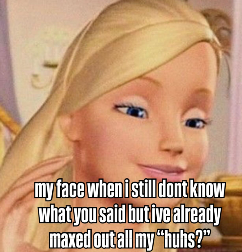 my face when i still dont know what you said but ive already maxed out all my "huhs?"
