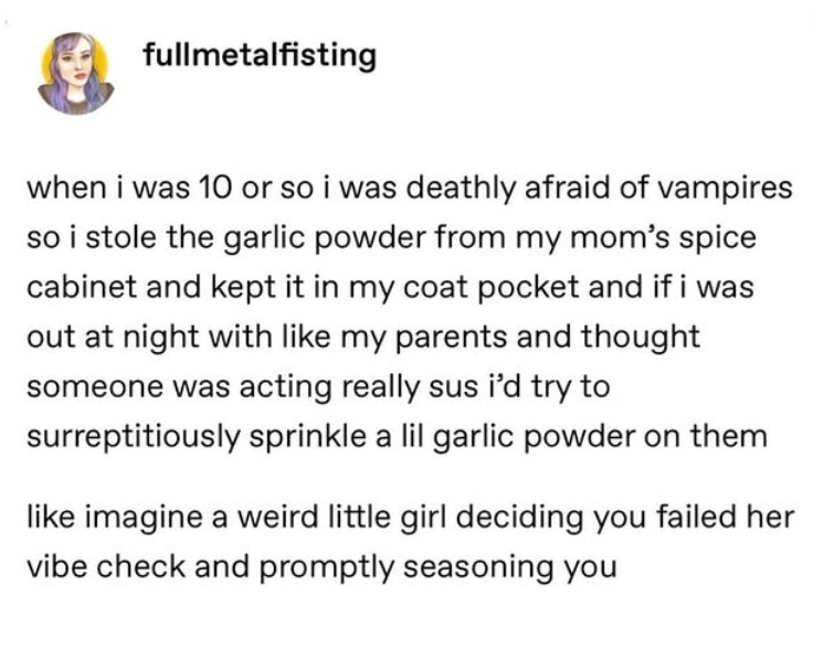 fullmetalfisting when i was 10 or so i was deathly afraid of vampires so i stole the garlic powder from my mom's spice cabinet and kept it in my coat pocket and if i was out at night with like my parents and thought someone was acting really sus i'd try to surreptitiously sprinkle a lil garlic powder on them like imagine a weird little girl deciding you failed her vibe check and promptly seasoning you