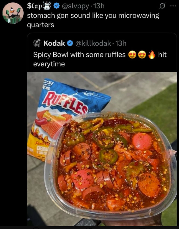 $lap @slvppy. 13h stomach gon sound like you microwaving quarters Kodak @killkodak. 13h Spicy Bowl with some ruffles hit everytime SI Cea RUFFLES CHEDDA