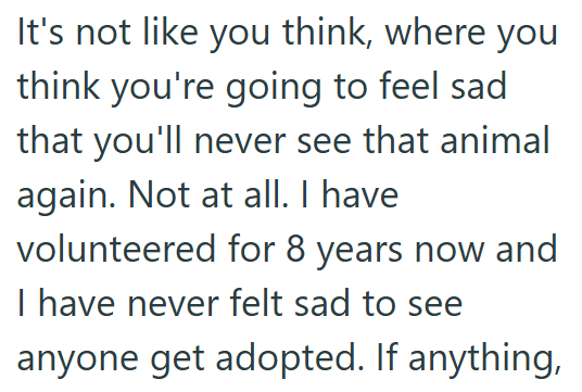 It's not like you think, where you think you're going to feel sad that you'll never see that animal again. Not at all. I have volunteered for 8 years now and I have never felt sad to see anyone get adopted. If anything,
