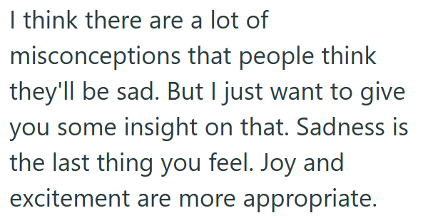 I think there are a lot of misconceptions that people think they'll be sad. But I just want to give you some insight on that. Sadness is the last thing you feel. Joy and excitement are more appropriate.