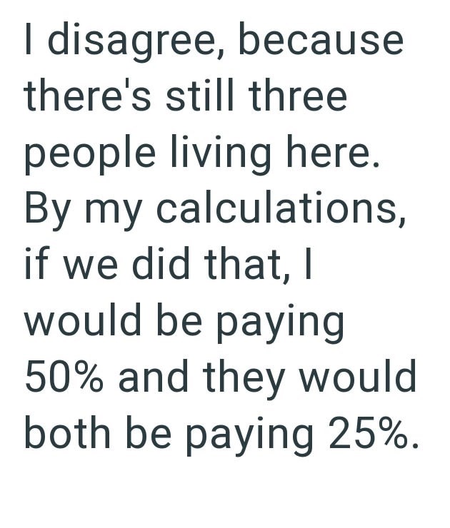 I disagree, because there's still three people living here. By my calculations, if we did that, I would be paying 50% and they would both be paying 25%.