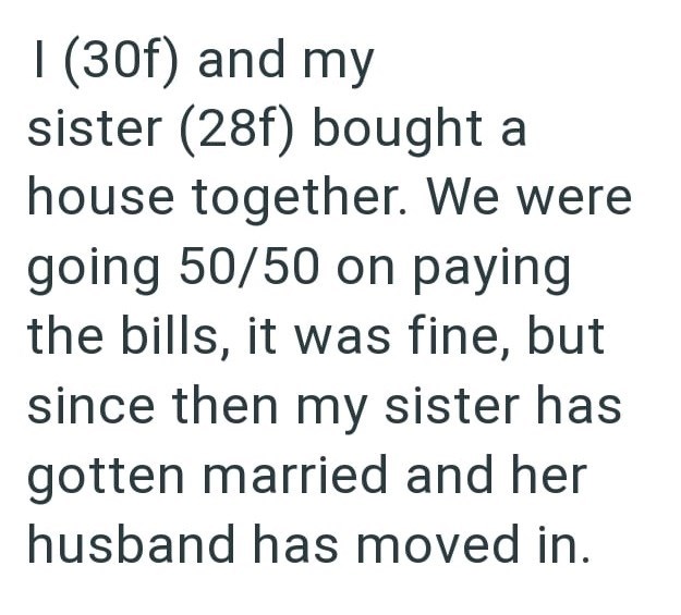 I (30f) and my sister (28f) bought a house together. We were going 50/50 on paying the bills, it was fine, but since then my sister has gotten married and her husband has moved in.