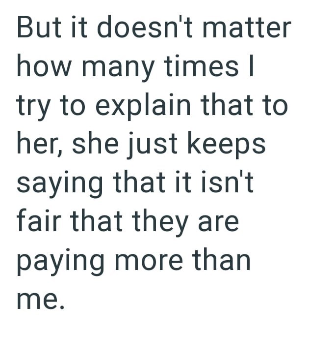 But it doesn't matter how many times I try to explain that to her, she just keeps saying that it isn't fair that they are paying more than me.