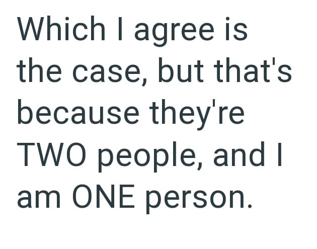 Which I agree is the case, but that's because they're TWO people, and I am ONE person.