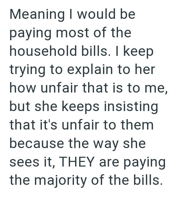 Meaning I would be paying most of the household bills. I keep trying to explain to her how unfair that is to me, but she keeps insisting that it's unfair to them because the way she sees it, THEY are paying the majority of the bills.