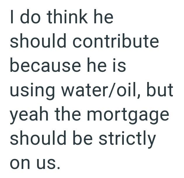 I do think he should contribute because he is using water/oil, but yeah the mortgage should be strictly on us.
