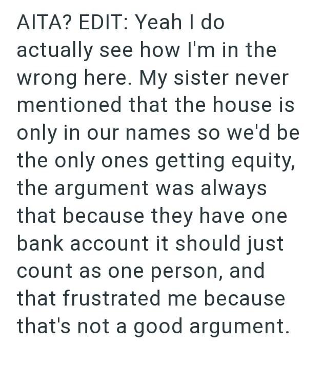 AITA? EDIT: Yeah I do actually see how I'm in the wrong here. My sister never mentioned that the house is only in our names so we'd be the only ones getting equity, the argument was always that because they have one bank account it should just count as one person, and that frustrated me because that's not a good argument.