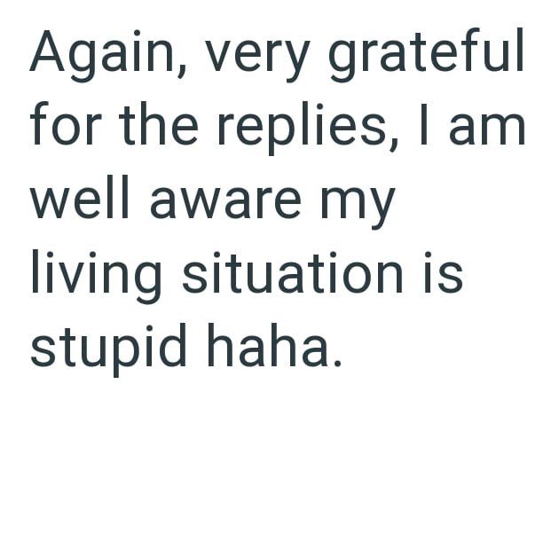 Again, very grateful for the replies, I am well aware my living situation is stupid haha.