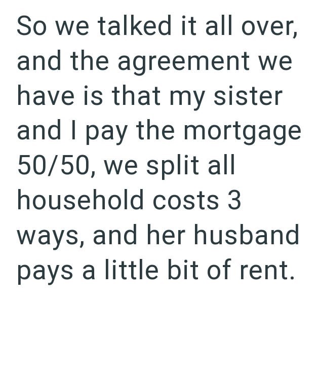 So we talked it all over, and the agreement we have is that my sister and I pay the mortgage 50/50, we split all household costs 3 ways, and her husband pays a little bit of rent.