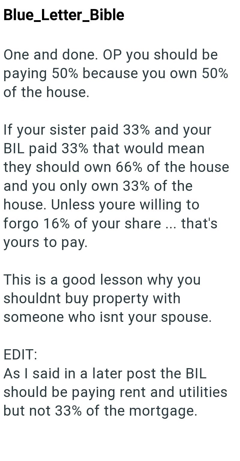Blue_Letter_Bible One and done. OP you should be paying 50% because you own 50% of the house. If your sister paid 33% and your BIL paid 33% that would mean they should own 66% of the house and you only own 33% of the house. Unless youre willing to forgo 16% of your share... that's yours to pay. This is a good lesson why you shouldnt buy property with someone who isnt your spouse. EDIT: As I said in a later post the BIL should be paying rent and utilities but not 33% of the mortgage.