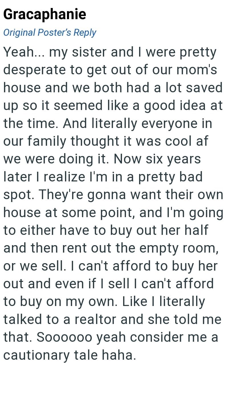 Gracaphanie Original Poster's Reply Yeah... my sister and I were pretty desperate to get out of our mom's house and we both had a lot saved up so it seemed like a good idea at the time. And literally everyone in our family thought it was cool af we were doing it. Now six years later I realize I'm in a pretty bad spot. They're gonna want their own house at some point, and I'm going to either have to buy out her half and then rent out the empty room, or we sell. I can't afford to buy her out and e
