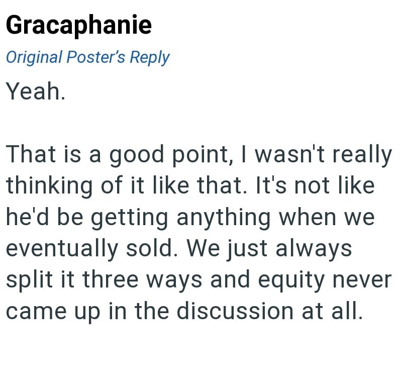 Gracaphanie Original Poster's Reply Yeah. That is a good point, I wasn't really thinking of it like that. It's not like he'd be getting anything when we eventually sold. We just always split it three ways and equity never came up in the discussion at all.