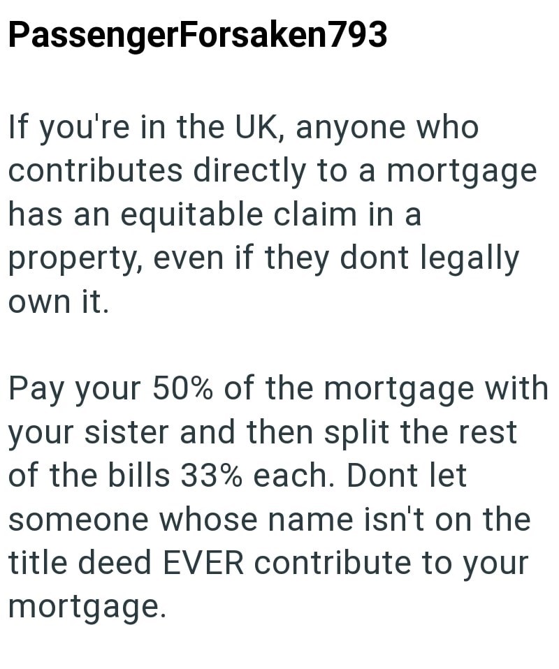 PassengerForsaken 793 If you're in the UK, anyone who contributes directly to a mortgage has an equitable claim in a property, even if they dont legally own it. Pay your 50% of the mortgage with your sister and then split the rest of the bills 33% each. Dont let someone whose name isn't on the title deed EVER contribute to your mortgage.