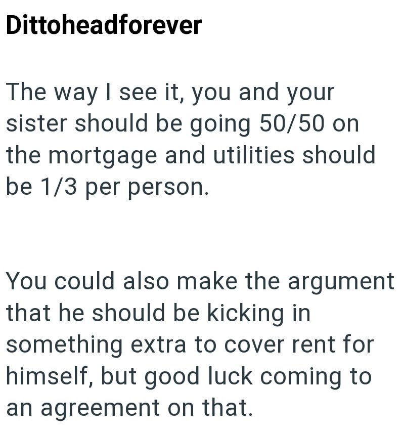 Dittoheadforever The way I see it, you and your sister should be going 50/50 on the mortgage and utilities should be 1/3 per person. You could also make the argument that he should be kicking in something extra to cover rent for himself, but good luck coming to an agreement on that.