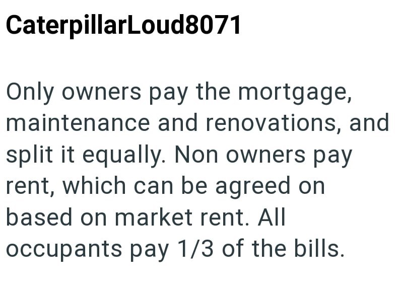 CaterpillarLoud8071 Only owners pay the mortgage, maintenance and renovations, and split it equally. Non owners pay rent, which can be agreed on based on market rent. All occupants pay 1/3 of the bills.