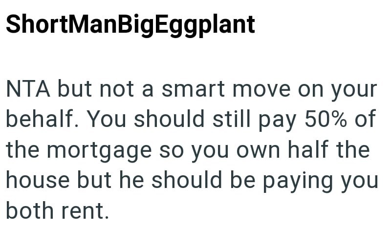 ShortManBigEggplant NTA but not a smart move on your behalf. You should still pay 50% of the mortgage so you own half the house but he should be paying you both rent.