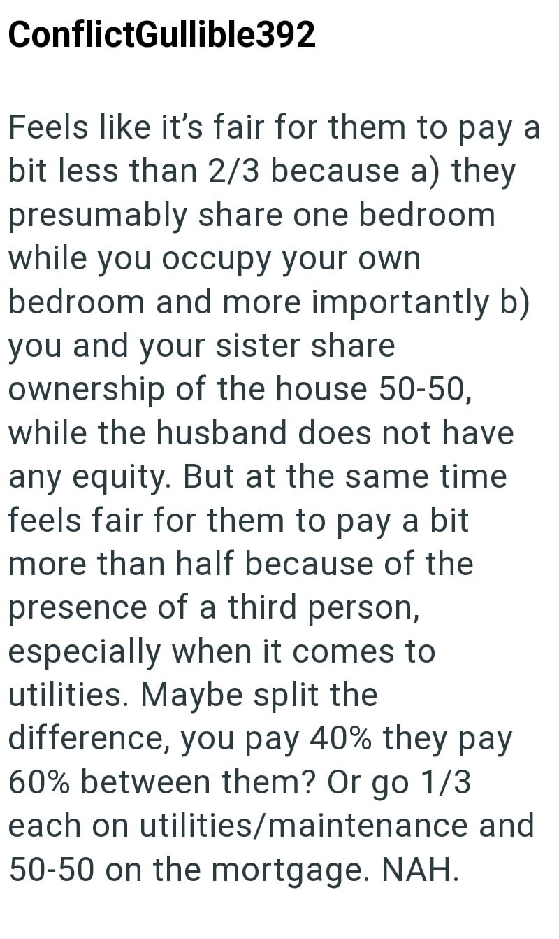 ConflictGullible392 Feels like it's fair for them to pay a bit less than 2/3 because a) they presumably share one bedroom while you occupy your own bedroom and more importantly b) you and your sister share ownership of the house 50-50, while the husband does not have any equity. But at the same time feels fair for them to pay a bit more than half because of the presence of a third person, especially when it comes to utilities. Maybe split the difference, you pay 40% they pay 60% between them? Or