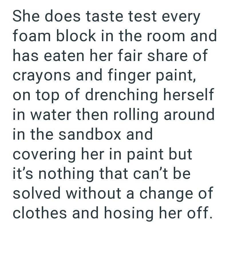 She does taste test every foam block in the room and has eaten her fair share of crayons and finger paint, on top of drenching herself in water then rolling around in the sandbox and covering her in paint but it's nothing that can't be solved without a change of clothes and hosing her off.