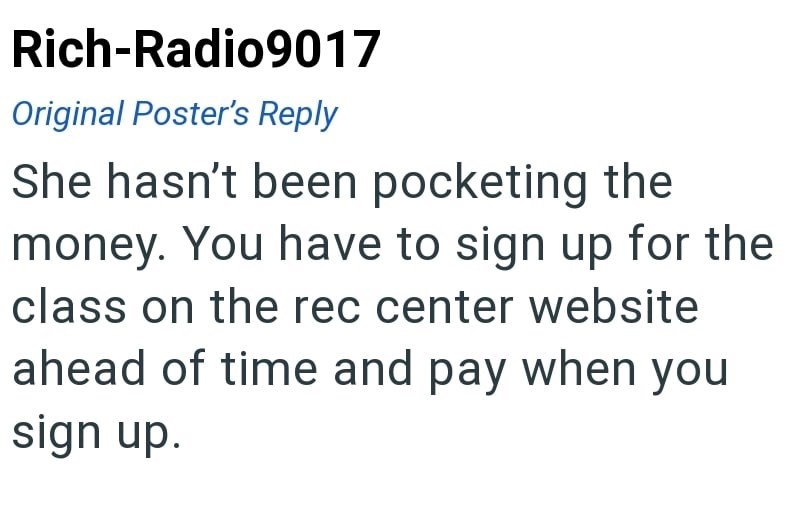 Rich-Radio9017 Original Poster's Reply She hasn't been pocketing the money. You have to sign up for the class on the rec center website ahead of time and pay when you sign up.